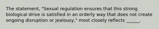 The statement, "Sexual regulation ensures that this strong biological drive is satisfied in an orderly way that does not create ongoing disruption or jealousy," most closely reflects ______.