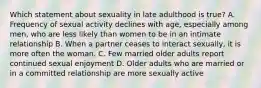 Which statement about sexuality in late adulthood is true? A. Frequency of sexual activity declines with age, especially among men, who are less likely than women to be in an intimate relationship B. When a partner ceases to interact sexually, it is more often the woman. C. Few married older adults report continued sexual enjoyment D. Older adults who are married or in a committed relationship are more sexually active