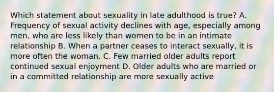 Which statement about sexuality in late adulthood is true? A. Frequency of sexual activity declines with age, especially among men, who are less likely than women to be in an intimate relationship B. When a partner ceases to interact sexually, it is more often the woman. C. Few married older adults report continued sexual enjoyment D. Older adults who are married or in a committed relationship are more sexually active