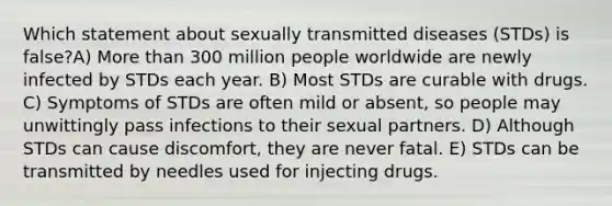 Which statement about sexually transmitted diseases (STDs) is false?A) <a href='https://www.questionai.com/knowledge/keWHlEPx42-more-than' class='anchor-knowledge'>more than</a> 300 million people worldwide are newly infected by STDs each year. B) Most STDs are curable with drugs. C) Symptoms of STDs are often mild or absent, so people may unwittingly pass infections to their sexual partners. D) Although STDs can cause discomfort, they are never fatal. E) STDs can be transmitted by needles used for injecting drugs.