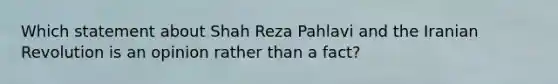 Which statement about Shah Reza Pahlavi and the Iranian Revolution is an opinion rather than a fact?