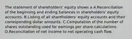 The statement of shareholders' equity shows a A.Reconciliation of the beginning and ending balances in shareholders' equity accounts. B.Listing of all shareholders' equity accounts and their corresponding dollar amounts. C.Computation of the number of shares outstanding used for earnings per share calculations. D.Reconciliation of net income to net operating cash flow.