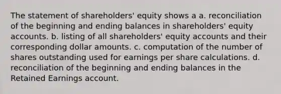 The statement of shareholders' equity shows a a. reconciliation of the beginning and ending balances in shareholders' equity accounts. b. listing of all shareholders' equity accounts and their corresponding dollar amounts. c. computation of the number of shares outstanding used for earnings per share calculations. d. reconciliation of the beginning and ending balances in the Retained Earnings account.