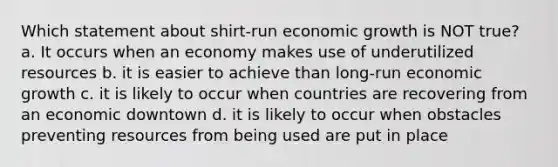 Which statement about shirt-run economic growth is NOT true? a. It occurs when an economy makes use of underutilized resources b. it is easier to achieve than long-run economic growth c. it is likely to occur when countries are recovering from an economic downtown d. it is likely to occur when obstacles preventing resources from being used are put in place