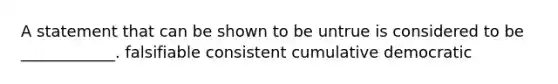 A statement that can be shown to be untrue is considered to be ____________. falsifiable consistent cumulative democratic