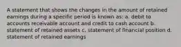 A statement that shows the changes in the amount of retained earnings during a specific period is known as: a. debit to accounts receivable account and credit to cash account b. statement of retained assets c. statement of financial position d. statement of retained earnings