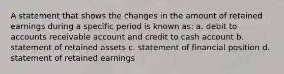 A statement that shows the changes in the amount of retained earnings during a specific period is known as: a. debit to accounts receivable account and credit to cash account b. statement of retained assets c. statement of financial position d. statement of retained earnings