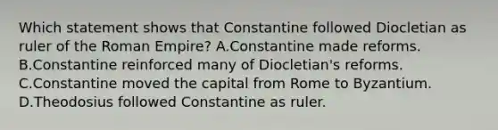 Which statement shows that Constantine followed Diocletian as ruler of the Roman Empire? A.Constantine made reforms. B.Constantine reinforced many of Diocletian's reforms. C.Constantine moved the capital from Rome to Byzantium. D.Theodosius followed Constantine as ruler.