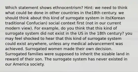 Which statement shows ethnocentrism? Hint: we need to think what could be done in other countries in the18th century. we should think about this kind of surrogate system in its(Korean traditional Confucian) social context first (not in our current modern view). For example, do you think that this kind of surrogate system did not exist in the US in the 18th century? you may feel shocked to hear that this kind of surrogate system could exist anywhere, unless any medical advancement was achieved. Surrogated women made their own decision. Surrogated families were supposed to inherit the sizable land in reward of their son. The surrogate system has never existed in our America society.