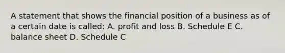 A statement that shows the financial position of a business as of a certain date is called: A. profit and loss B. Schedule E C. balance sheet D. Schedule C