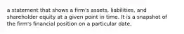 a statement that shows a firm's assets, liabilities, and shareholder equity at a given point in time. It is a snapshot of the firm's financial position on a particular date.