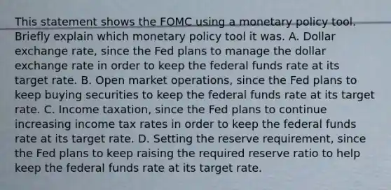 This statement shows the FOMC using a monetary policy tool. Briefly explain which monetary policy tool it was. A. Dollar exchange​ rate, since the Fed plans to manage the dollar exchange rate in order to keep the federal funds rate at its target rate. B. Open market​ operations, since the Fed plans to keep buying securities to keep the federal funds rate at its target rate. C. Income​ taxation, since the Fed plans to continue increasing income tax rates in order to keep the federal funds rate at its target rate. D. Setting the reserve​ requirement, since the Fed plans to keep raising the required reserve ratio to help keep the federal funds rate at its target rate.