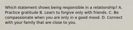 Which statement shows being responsible in a relationship? A. Practice gratitude B. Learn to forgive only with friends. C. Be compassionate when you are only in a good mood. D. Connect with your family that are close to you.