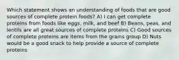 Which statement shows an understanding of foods that are good sources of complete protein foods? A) I can get complete proteins from foods like eggs, milk, and beef B) Beans, peas, and lentils are all great sources of complete proteins C) Good sources of complete proteins are items from the grains group D) Nuts would be a good snack to help provide a source of complete proteins