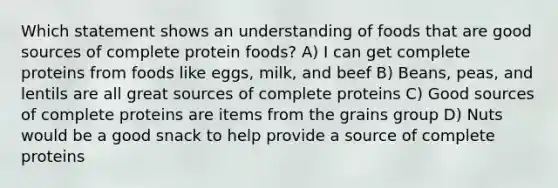 Which statement shows an understanding of foods that are good sources of complete protein foods? A) I can get complete proteins from foods like eggs, milk, and beef B) Beans, peas, and lentils are all great sources of complete proteins C) Good sources of complete proteins are items from the grains group D) Nuts would be a good snack to help provide a source of complete proteins