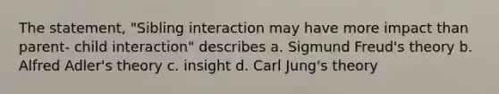 The statement, "Sibling interaction may have more impact than parent- child interaction" describes a. Sigmund Freud's theory b. Alfred Adler's theory c. insight d. Carl Jung's theory