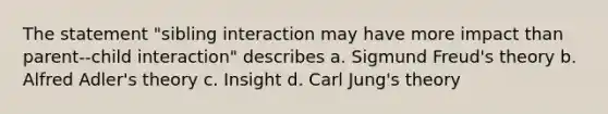 The statement "sibling interaction may have more impact than parent--child interaction" describes a. Sigmund Freud's theory b. Alfred Adler's theory c. Insight d. Carl Jung's theory