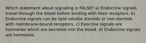 Which statement about signaling is FALSE? a) Endocrine signals travel through the blood before binding with their receptors. b) Endocrine signals can be lipid soluble steroids or non-steroids with membrane-bound receptors. c) Exocrine signals are hormones which are secreted into the blood. d) Endocrine signals are hormones.