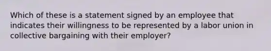 Which of these is a statement signed by an employee that indicates their willingness to be represented by a labor union in collective bargaining with their employer?