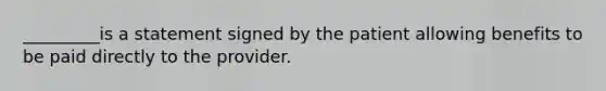 _________is a statement signed by the patient allowing benefits to be paid directly to the provider.