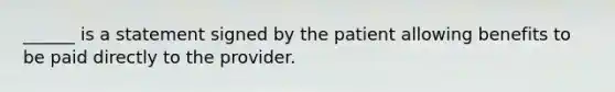 ______ is a statement signed by the patient allowing benefits to be paid directly to the provider.