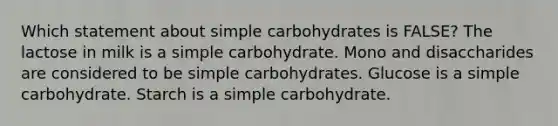 Which statement about simple carbohydrates is FALSE? The lactose in milk is a simple carbohydrate. Mono and disaccharides are considered to be simple carbohydrates. Glucose is a simple carbohydrate. Starch is a simple carbohydrate.