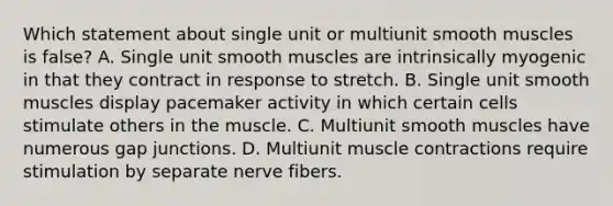 Which statement about single unit or multiunit smooth muscles is false? A. Single unit smooth muscles are intrinsically myogenic in that they contract in response to stretch. B. Single unit smooth muscles display pacemaker activity in which certain cells stimulate others in the muscle. C. Multiunit smooth muscles have numerous gap junctions. D. Multiunit <a href='https://www.questionai.com/knowledge/k0LBwLeEer-muscle-contraction' class='anchor-knowledge'>muscle contraction</a>s require stimulation by separate nerve fibers.