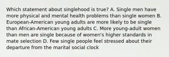 Which statement about singlehood is true? A. Single men have more physical and mental health problems than single women B. European-American young adults are more likely to be single than African-American young adults C. More young-adult women than men are single because of women's higher standards in mate selection D. Few single people feel stressed about their departure from the marital social clock