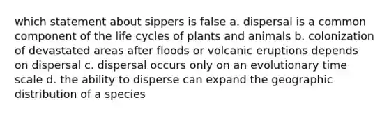 which statement about sippers is false a. dispersal is a common component of the life cycles of plants and animals b. colonization of devastated areas after floods or volcanic eruptions depends on dispersal c. dispersal occurs only on an evolutionary time scale d. the ability to disperse can expand the geographic distribution of a species