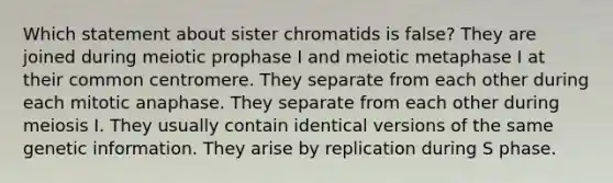 Which statement about sister chromatids is false? They are joined during meiotic prophase I and meiotic metaphase I at their common centromere. They separate from each other during each mitotic anaphase. They separate from each other during meiosis I. They usually contain identical versions of the same genetic information. They arise by replication during S phase.