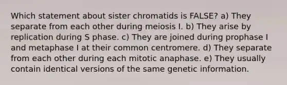 Which statement about sister chromatids is FALSE? a) They separate from each other during meiosis I. b) They arise by replication during S phase. c) They are joined during prophase I and metaphase I at their common centromere. d) They separate from each other during each mitotic anaphase. e) They usually contain identical versions of the same genetic information.