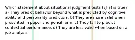 Which statement about situational judgment tests (SJTs) is true? a) They predict behavior beyond what is predicted by cognitive ability and personality predictors. b) They are more valid when presented in paper-and-pencil form. c) They fail to predict contextual performance. d) They are less valid when based on a job analysis.