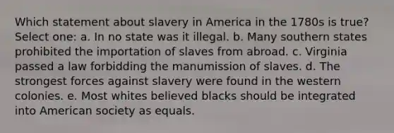 Which statement about slavery in America in the 1780s is true? Select one: a. In no state was it illegal. b. Many southern states prohibited the importation of slaves from abroad. c. Virginia passed a law forbidding the manumission of slaves. d. The strongest forces against slavery were found in the western colonies. e. Most whites believed blacks should be integrated into American society as equals.