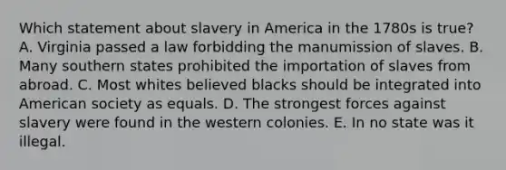 Which statement about slavery in America in the 1780s is true? A. Virginia passed a law forbidding the manumission of slaves. B. Many southern states prohibited the importation of slaves from abroad. C. Most whites believed blacks should be integrated into American society as equals. D. The strongest forces against slavery were found in the western colonies. E. In no state was it illegal.