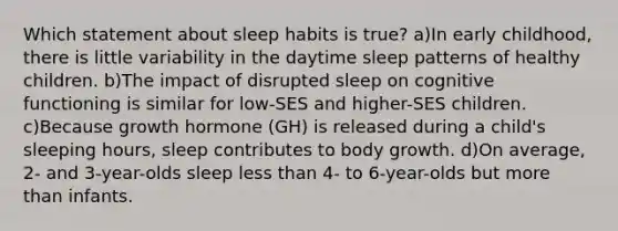 Which statement about sleep habits is true? a)In early childhood, there is little variability in the daytime sleep patterns of healthy children. b)The impact of disrupted sleep on cognitive functioning is similar for low-SES and higher-SES children. c)Because growth hormone (GH) is released during a child's sleeping hours, sleep contributes to body growth. d)On average, 2- and 3-year-olds sleep less than 4- to 6-year-olds but more than infants.