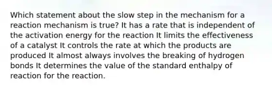 Which statement about the slow step in the mechanism for a reaction mechanism is true? It has a rate that is independent of the activation energy for the reaction It limits the effectiveness of a catalyst It controls the rate at which the products are produced It almost always involves the breaking of hydrogen bonds It determines the value of the standard enthalpy of reaction for the reaction.