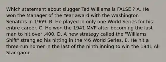 Which statement about slugger Ted Williams is FALSE ? A. He won the Manager of the Year award with the Washington Senators in 1969. B. He played in only one World Series for his entire career. C. He won the 1941 MVP after becoming the last man to hit over .400. D. A new strategy called the "Williams Shift" strangled his hitting in the '46 World Series. E. He hit a three-run homer in the last of the ninth inning to win the 1941 All Star game.