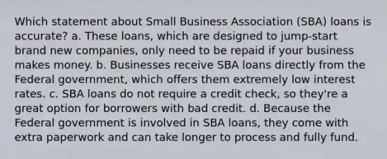 Which statement about Small Business Association (SBA) loans is accurate? a. These loans, which are designed to jump-start brand new companies, only need to be repaid if your business makes money. b. Businesses receive SBA loans directly from the Federal government, which offers them extremely low interest rates. c. SBA loans do not require a credit check, so they're a great option for borrowers with bad credit. d. Because the Federal government is involved in SBA loans, they come with extra paperwork and can take longer to process and fully fund.