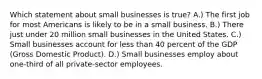 Which statement about small businesses is true? A.) The first job for most Americans is likely to be in a small business. B.) There just under 20 million small businesses in the United States. C.) Small businesses account for less than 40 percent of the GDP (Gross Domestic Product). D.) Small businesses employ about one-third of all private-sector employees.