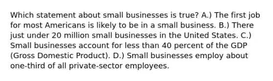 Which statement about small businesses is true? A.) The first job for most Americans is likely to be in a small business. B.) There just under 20 million small businesses in the United States. C.) Small businesses account for less than 40 percent of the GDP (Gross Domestic Product). D.) Small businesses employ about one-third of all private-sector employees.