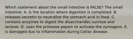 Which statement about the small intestine is FALSE? The small intestine: A. is the location where digestion is completed. B. releases secretin to neutralize the stomach acid in food. C. contains enzymes to digest the disaccharides sucrose and lactose. D. uses the protease pepsin to activate the zymogens. E. is damaged due to inflammation during Celiac disease.