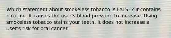 Which statement about smokeless tobacco is FALSE? It contains nicotine. It causes the user's blood pressure to increase. Using smokeless tobacco stains your teeth. It does not increase a user's risk for oral cancer.