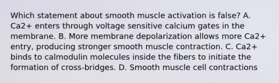 Which statement about smooth muscle activation is false? A. Ca2+ enters through voltage sensitive calcium gates in the membrane. B. More membrane depolarization allows more Ca2+ entry, producing stronger smooth muscle contraction. C. Ca2+ binds to calmodulin molecules inside the fibers to initiate the formation of cross-bridges. D. Smooth muscle cell contractions