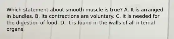 Which statement about smooth muscle is true? A. It is arranged in bundles. B. Its contractions are voluntary. C. It is needed for the digestion of food. D. It is found in the walls of all internal organs.