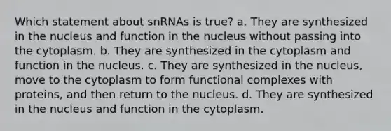 Which statement about snRNAs is true? a. They are synthesized in the nucleus and function in the nucleus without passing into the cytoplasm. b. They are synthesized in the cytoplasm and function in the nucleus. c. They are synthesized in the nucleus, move to the cytoplasm to form functional complexes with proteins, and then return to the nucleus. d. They are synthesized in the nucleus and function in the cytoplasm.