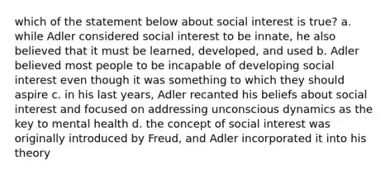 which of the statement below about social interest is true? a. while Adler considered social interest to be innate, he also believed that it must be learned, developed, and used b. Adler believed most people to be incapable of developing social interest even though it was something to which they should aspire c. in his last years, Adler recanted his beliefs about social interest and focused on addressing unconscious dynamics as the key to mental health d. the concept of social interest was originally introduced by Freud, and Adler incorporated it into his theory