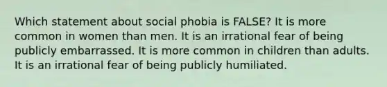 Which statement about social phobia is FALSE? It is more common in women than men. It is an irrational fear of being publicly embarrassed. It is more common in children than adults. It is an irrational fear of being publicly humiliated.