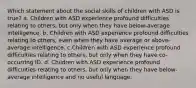 Which statement about the social skills of children with ASD is true? a. Children with ASD experience profound difficulties relating to others, but only when they have below-average intelligence. b. Children with ASD experience profound difficulties relating to others, even when they have average or above-average intelligence. c.Children with ASD experience profound difficulties relating to others, but only when they have co-occurring ID. d. Children with ASD experience profound difficulties relating to others, but only when they have below-average intelligence and no useful language.