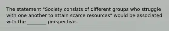 The statement "Society consists of different groups who struggle with one another to attain scarce resources" would be associated with the ________ perspective.