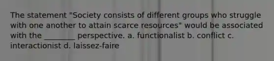 The statement "Society consists of different groups who struggle with one another to attain scarce resources" would be associated with the ________ perspective. a. functionalist b. conflict c. interactionist d. laissez-faire